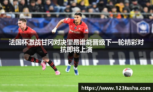 法国杯激战甘冈对决里昂谁能晋级下一轮精彩对抗即将上演